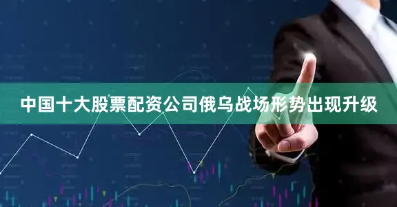 中国十大股票配资公司俄乌战场形势出现升级