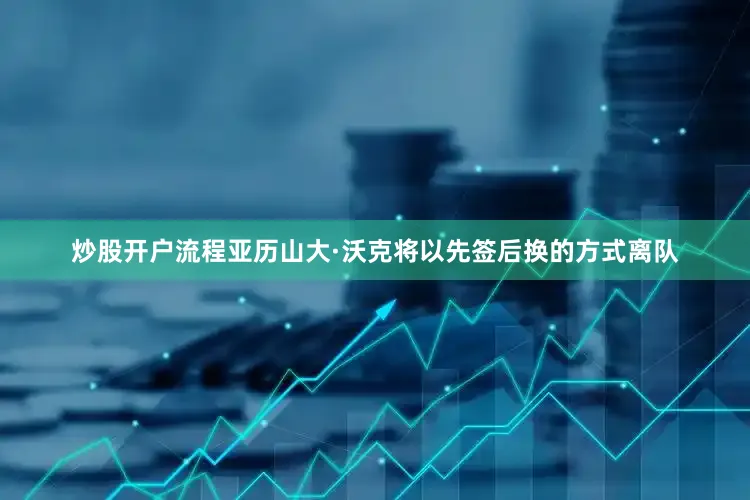 炒股开户流程亚历山大·沃克将以先签后换的方式离队