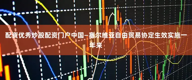 配资优秀炒股配资门户中国—塞尔维亚自由贸易协定生效实施一年来