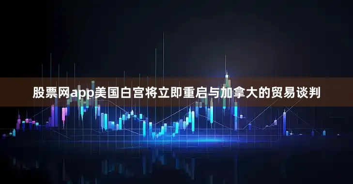股票网app美国白宫将立即重启与加拿大的贸易谈判