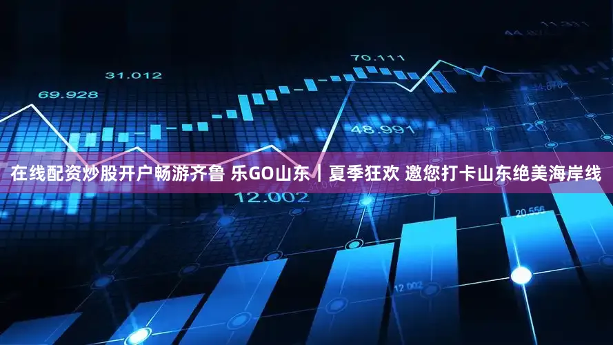 在线配资炒股开户畅游齐鲁 乐GO山东｜夏季狂欢 邀您打卡山东绝美海岸线