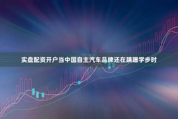 实盘配资开户当中国自主汽车品牌还在蹒跚学步时