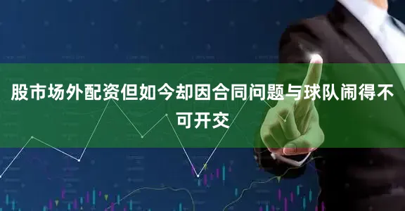 股市场外配资但如今却因合同问题与球队闹得不可开交