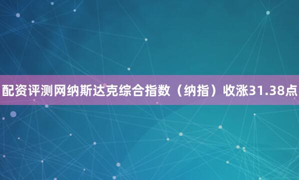 配资评测网纳斯达克综合指数（纳指）收涨31.38点