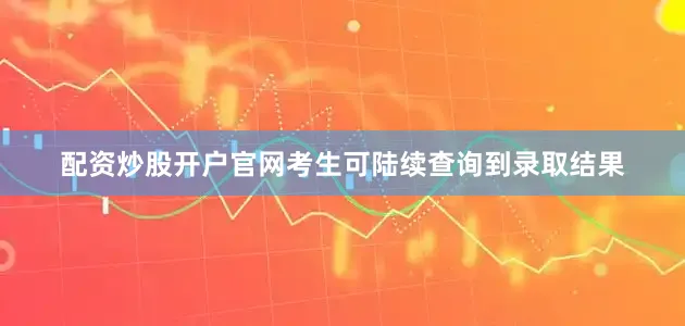 配资炒股开户官网考生可陆续查询到录取结果