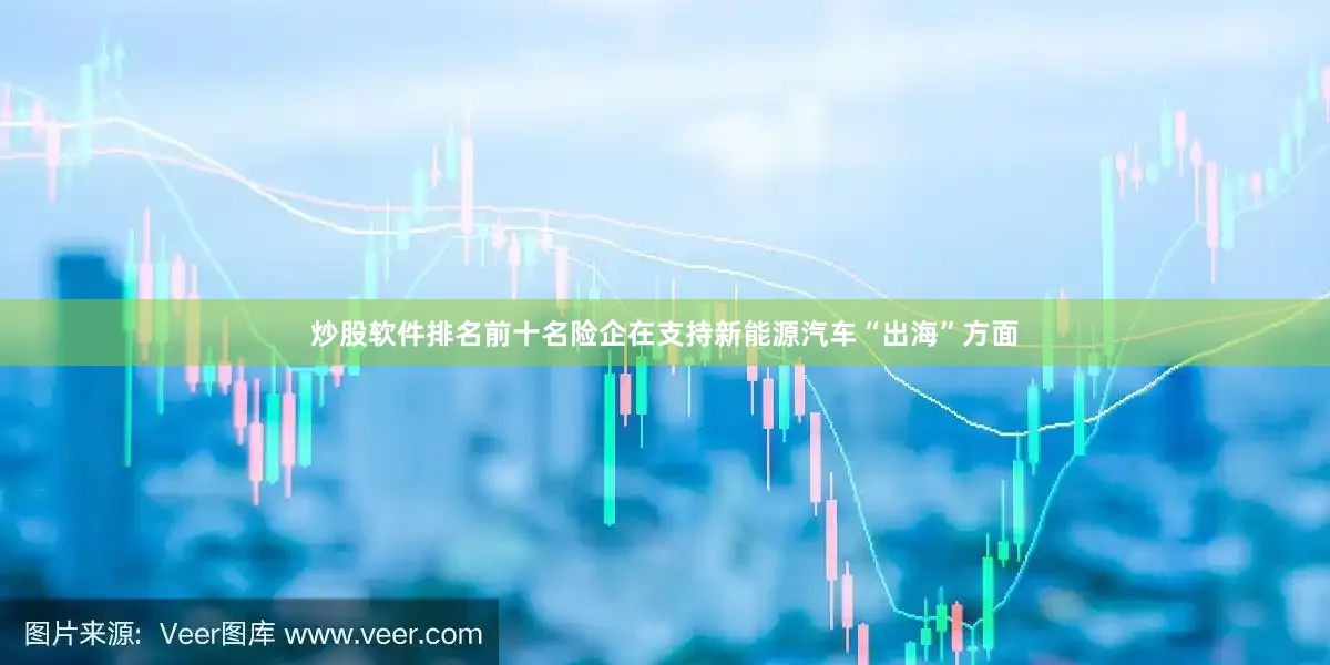 炒股软件排名前十名险企在支持新能源汽车“出海”方面
