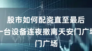 股市如何配资直至最后一台设备连夜撤离天安门广场